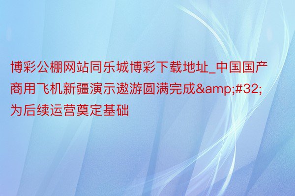 博彩公棚网站同乐城博彩下载地址_中国国产商用飞机新疆演示遨游圆满完成&#32;为后续运营奠定基础